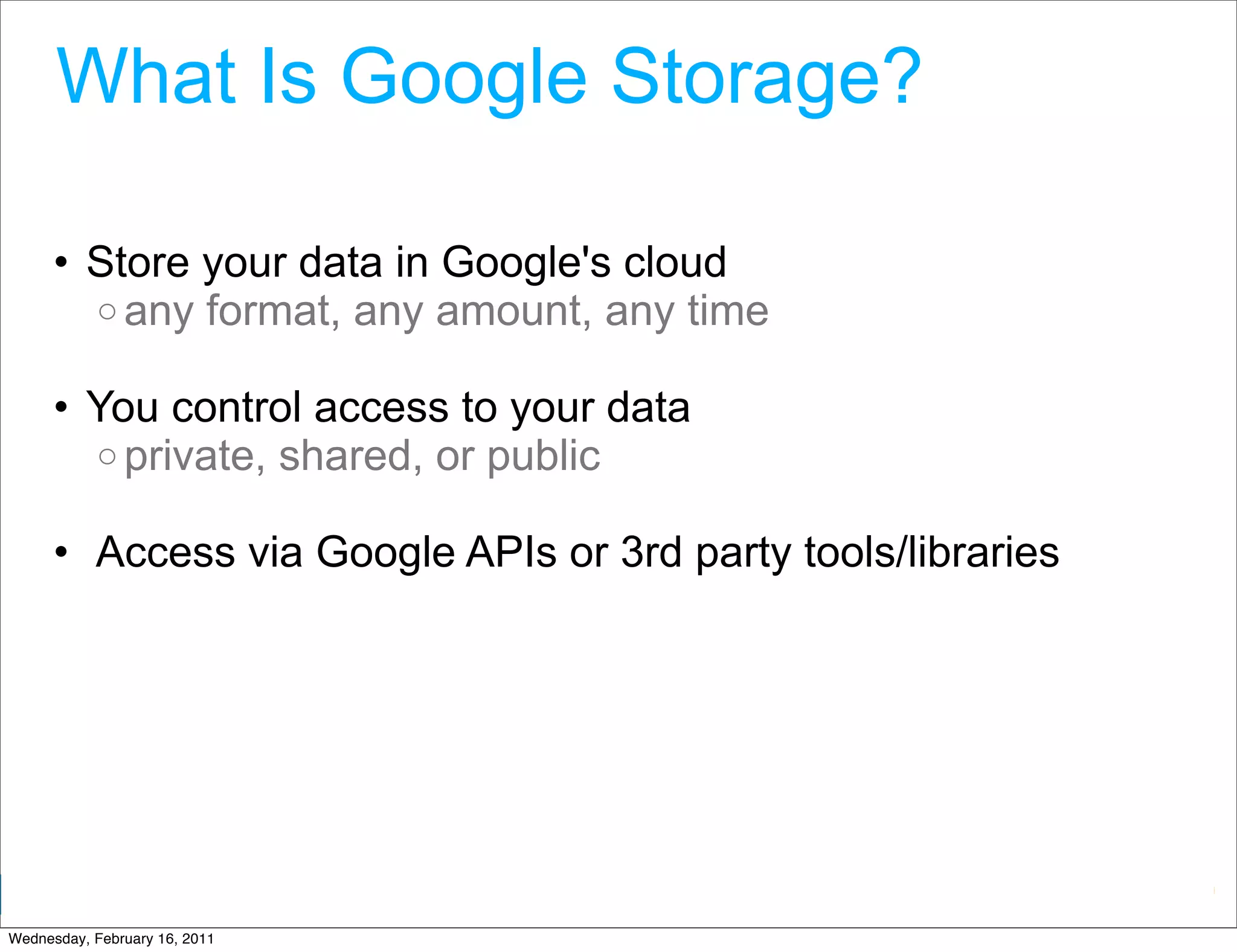 What Is Google Storage?

      • Store your data in Google's cloud
        o any format, any amount, any time

      • You control access to your data
        o private, shared, or public

      • Access via Google APIs or 3rd party tools/libraries




                                                 Google Developer Day 2010
Wednesday, February 16, 2011
 
