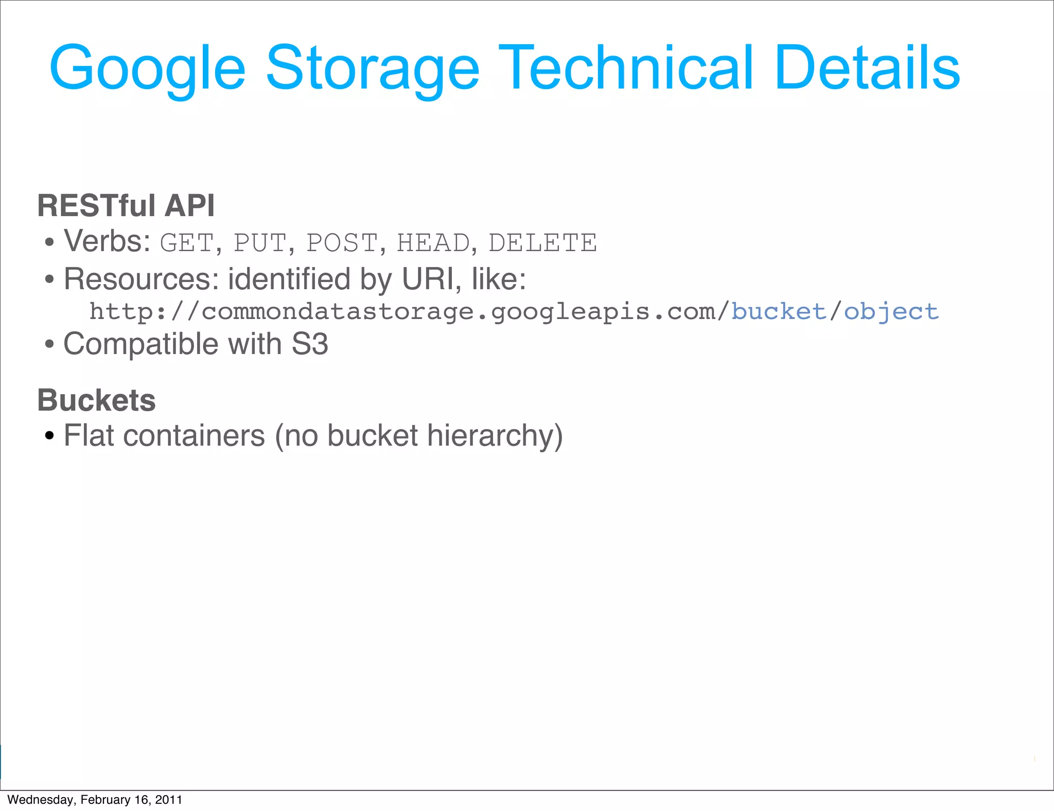 Google Storage Technical Details

    RESTful API 
    • Verbs: GET, PUT, POST, HEAD, DELETE 
    • Resources: identiﬁed by URI, like:
             http://commondatastorage.googleapis.com/bucket/object
     • Compatible with S3 
    Buckets
    • Flat containers (no bucket hierarchy)




                                                      Google Developer Day 2010
Wednesday, February 16, 2011
 