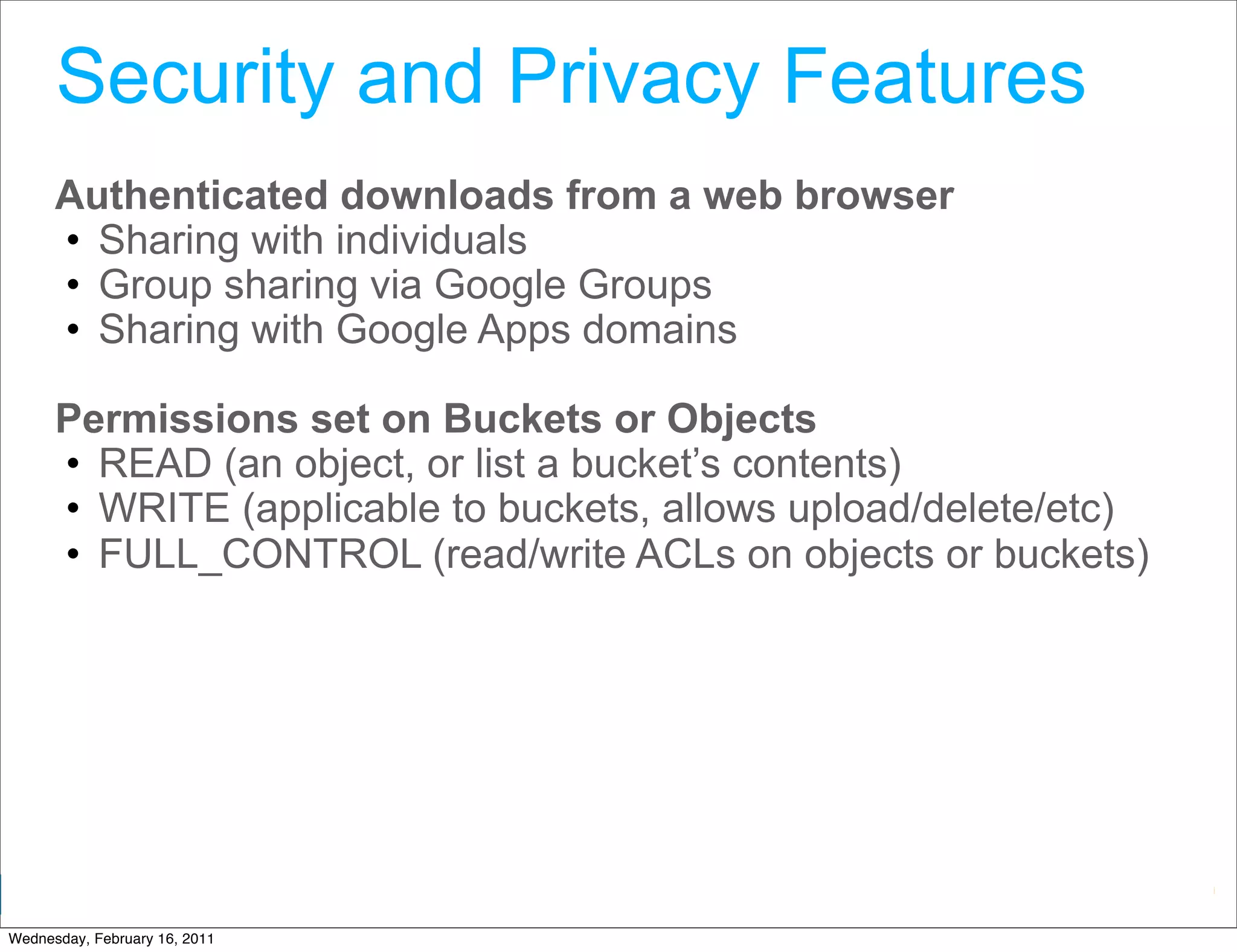 Security and Privacy Features
      Authenticated downloads from a web browser
      • Sharing with individuals
      • Group sharing via Google Groups
      • Sharing with Google Apps domains

      Permissions set on Buckets or Objects
      • READ (an object, or list a bucket’s contents)
      • WRITE (applicable to buckets, allows upload/delete/etc)
      • FULL_CONTROL (read/write ACLs on objects or buckets)




                                                 Google Developer Day 2010
Wednesday, February 16, 2011
 