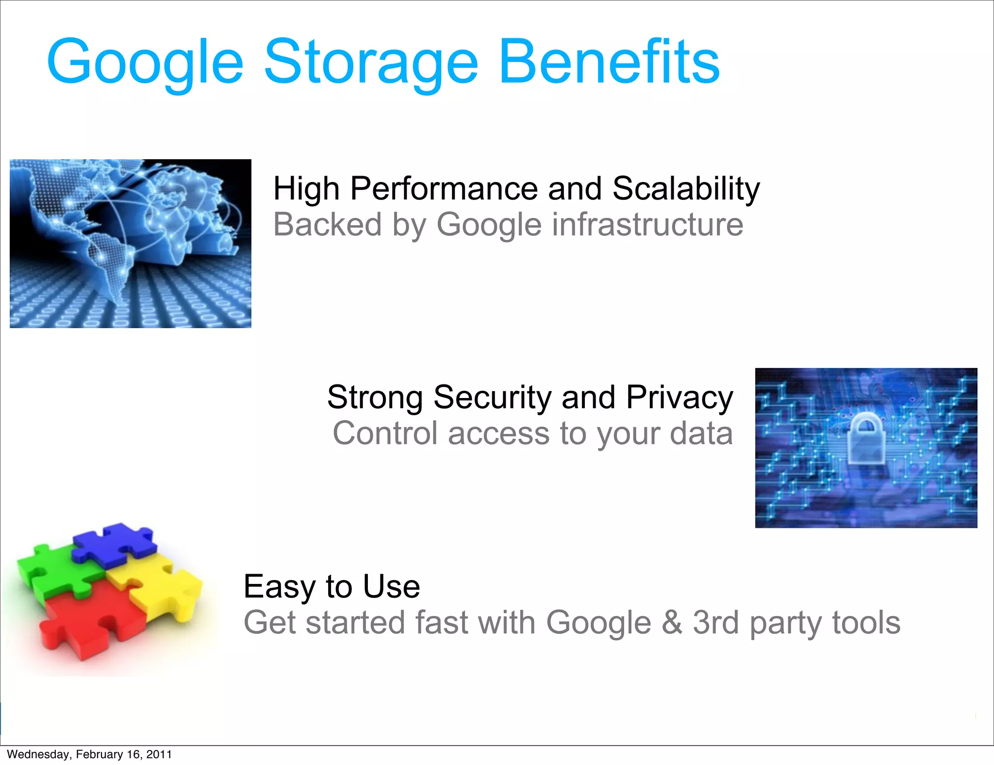 Google Storage Benefits
                                 High Performance and Scalability
                                 Backed by Google infrastructure




                                    Strong Security and Privacy
                                    Control access to your data



                               Easy to Use
                               Get started fast with Google & 3rd party tools

                                                               Google Developer Day 2010
Wednesday, February 16, 2011
 