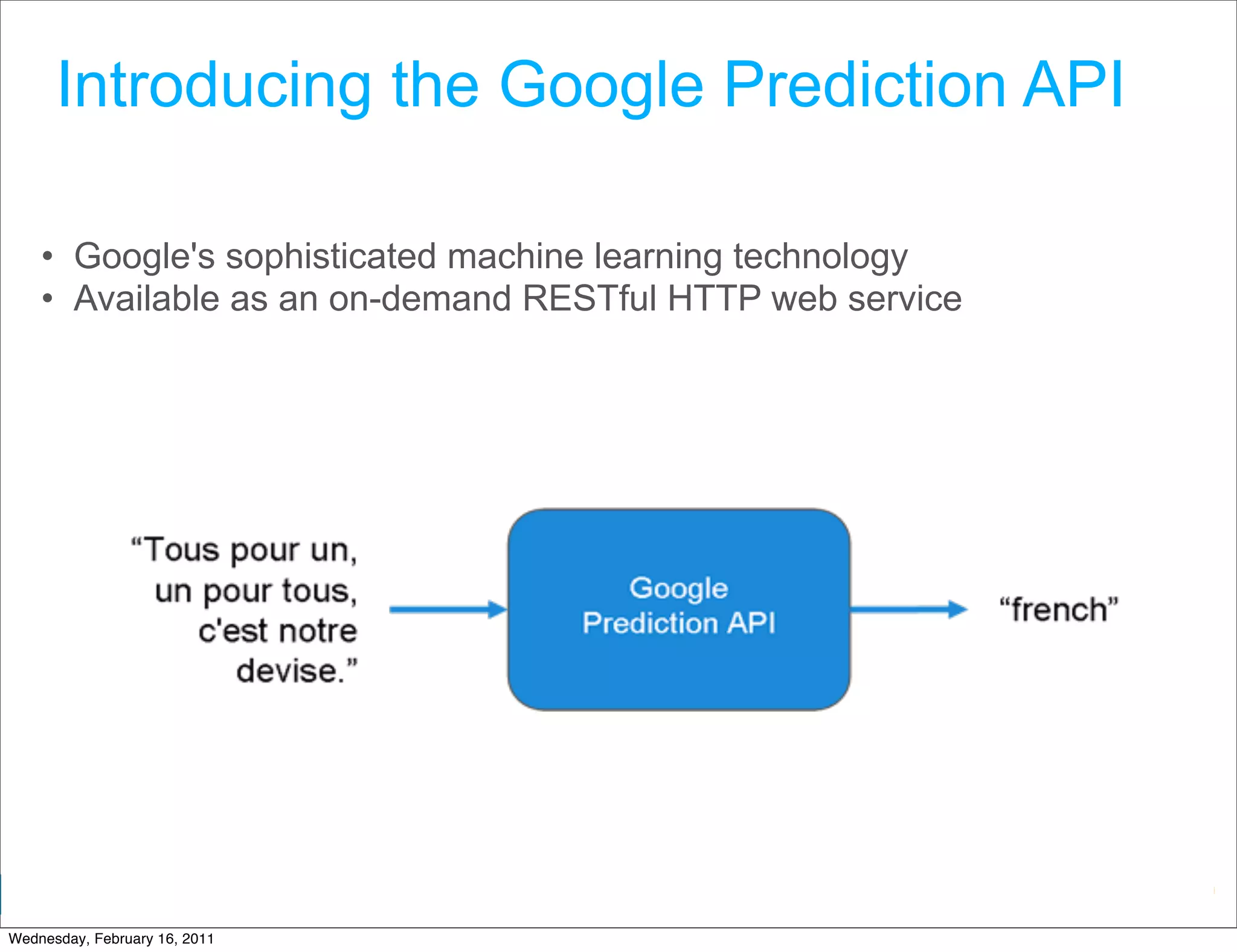 Introducing the Google Prediction API

    • Google's sophisticated machine learning technology
    • Available as an on-demand RESTful HTTP web service




                                                   Google Developer Day 2010
Wednesday, February 16, 2011
 