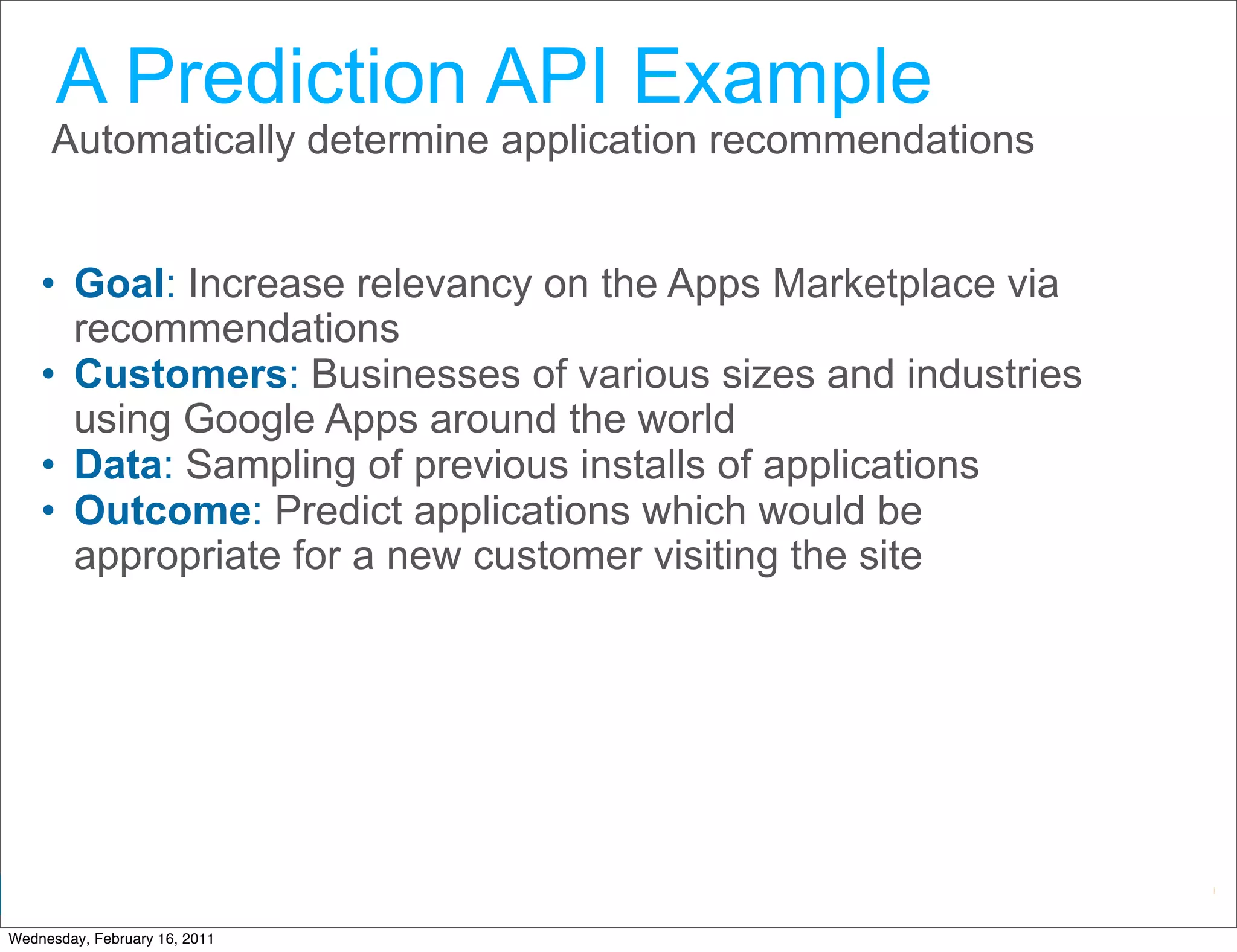 A Prediction API Example
     Automatically determine application recommendations


    • Goal: Increase relevancy on the Apps Marketplace via
      recommendations
    • Customers: Businesses of various sizes and industries
      using Google Apps around the world
    • Data: Sampling of previous installs of applications
    • Outcome: Predict applications which would be
      appropriate for a new customer visiting the site




                                                Google Developer Day 2010
Wednesday, February 16, 2011
 