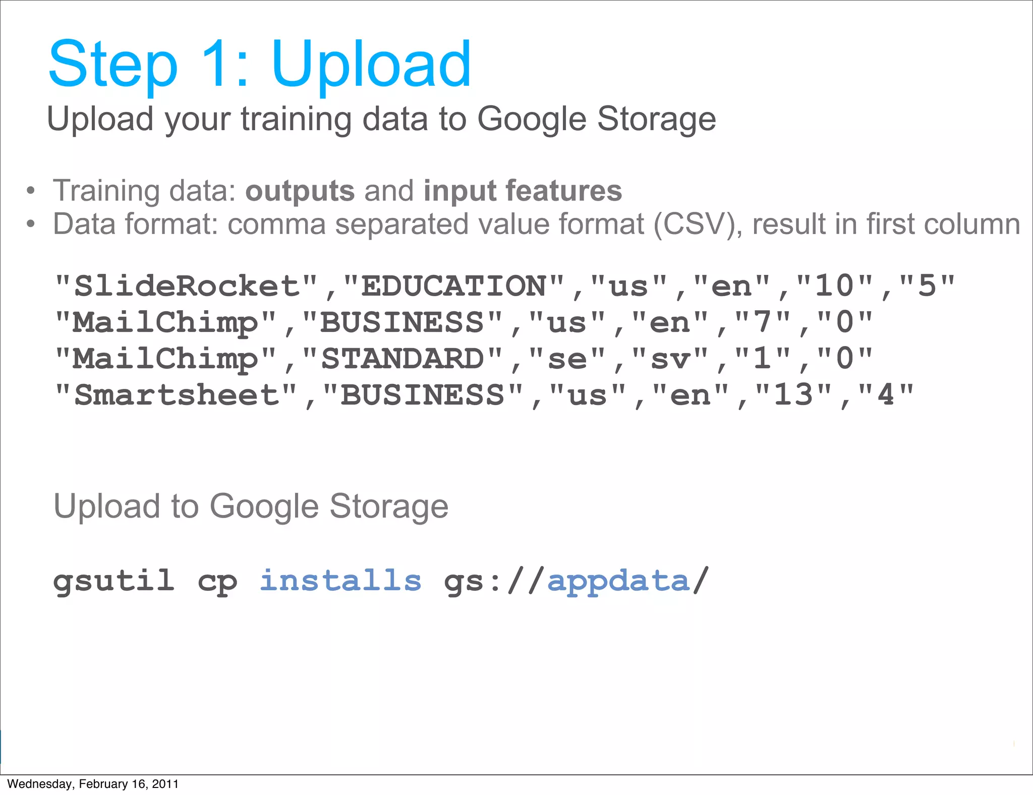 Step 1: Upload
      Upload your training data to Google Storage

  • Training data: outputs and input features
  • Data format: comma separated value format (CSV), result in first column

       "SlideRocket","EDUCATION","us","en","10","5"
       "MailChimp","BUSINESS","us","en","7","0"
       "MailChimp","STANDARD","se","sv","1","0"
       "Smartsheet","BUSINESS","us","en","13","4"


       Upload to Google Storage

       gsutil cp installs gs://appdata/



                                                      Google Developer Day 2010
Wednesday, February 16, 2011
 