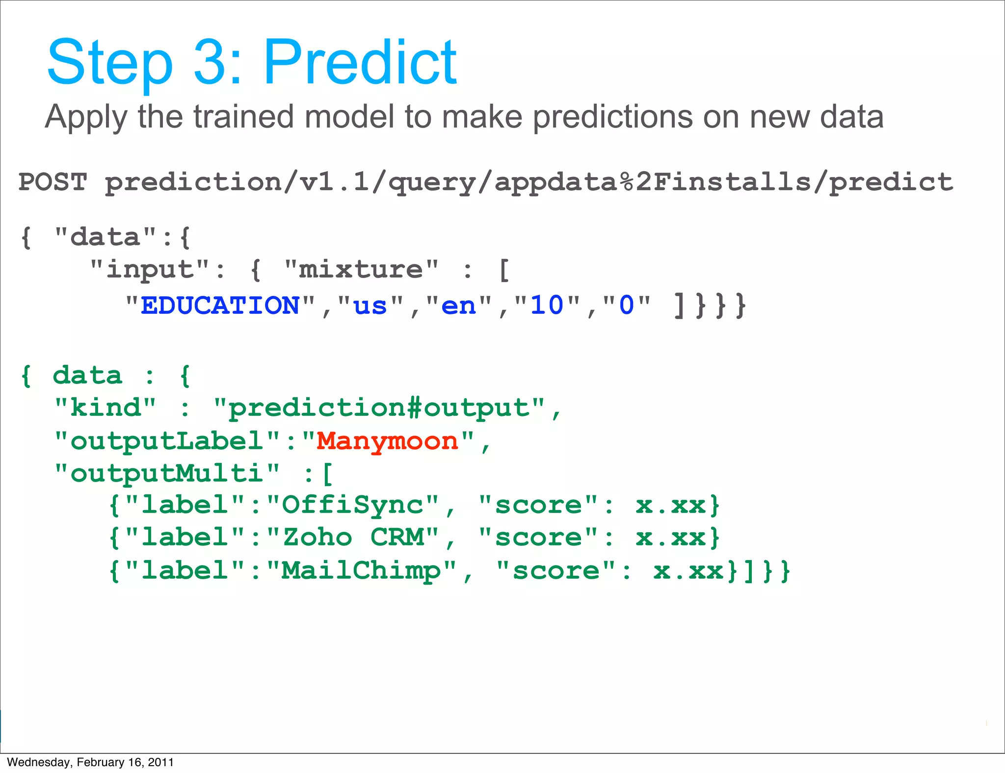 Step 3: Predict
      Apply the trained model to make predictions on new data
 POST prediction/v1.1/query/appdata%2Finstalls/predict
 { "data":{
     "input": { "mixture" : [
       "EDUCATION","us","en","10","0" ]}}}

 { data : {
   "kind" : "prediction#output",
   "outputLabel":"Manymoon",
   "outputMulti" :[
      {"label":"OffiSync", "score": x.xx}
      {"label":"Zoho CRM", "score": x.xx}
      {"label":"MailChimp", "score": x.xx}]}}




                                                  Google Developer Day 2010
Wednesday, February 16, 2011
 