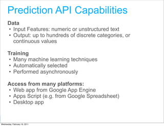 Prediction API Capabilities
      Data
      • Input Features: numeric or unstructured text
      • Output: up to hundreds of discrete categories, or
        continuous values

      Training
      • Many machine learning techniques
      • Automatically selected
      • Performed asynchronously

      Access from many platforms:
      • Web app from Google App Engine
      • Apps Script (e.g. from Google Spreadsheet)
      • Desktop app

                                                   Google Developer Day 2010
Wednesday, February 16, 2011
 