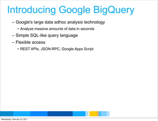 Introducing Google BigQuery
           – Google's large data adhoc analysis technology
                 • Analyze massive amounts of data in seconds
           – Simple SQL-like query language
           – Flexible access
                 • REST APIs, JSON-RPC, Google Apps Script




                                                                Google Developer Day 2010
Wednesday, February 16, 2011
 