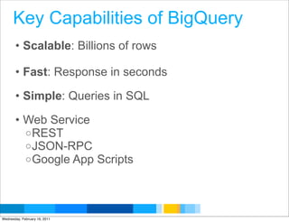 Key Capabilities of BigQuery
       • Scalable: Billions of rows

       • Fast: Response in seconds

       • Simple: Queries in SQL

       • Web Service
         o REST
         o JSON-RPC
         o Google App Scripts




                                      Google Developer Day 2010
Wednesday, February 16, 2011
 