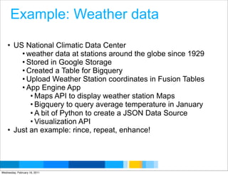 Example: Weather data

    • US National Climatic Data Center
        • weather data at stations around the globe since 1929
        • Stored in Google Storage
        • Created a Table for Bigquery
        • Upload Weather Station coordinates in Fusion Tables
        • App Engine App
           • Maps API to display weather station Maps
           • Bigquery to query average temperature in January
           • A bit of Python to create a JSON Data Source
           • Visualization API
    • Just an example: rince, repeat, enhance!



                                                 Google Developer Day 2010
Wednesday, February 16, 2011
 