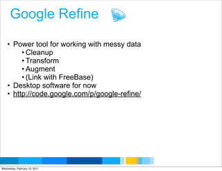 Google Refine

    • Power tool for working with messy data
         • Cleanup
         • Transform
         • Augment
         • (Link with FreeBase)
    • Desktop software for now
    • http://code.google.com/p/google-refine/




                                                Google Developer Day 2010
Wednesday, February 16, 2011
 