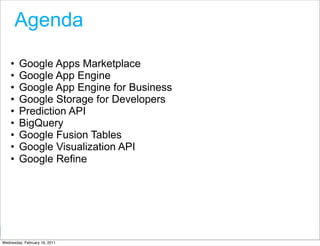 Agenda

    •   Google Apps Marketplace
    •   Google App Engine
    •   Google App Engine for Business
    •   Google Storage for Developers
    •   Prediction API
    •   BigQuery
    •   Google Fusion Tables
    •   Google Visualization API
    •   Google Refine




                                         Google Developer Day 2010
Wednesday, February 16, 2011
 