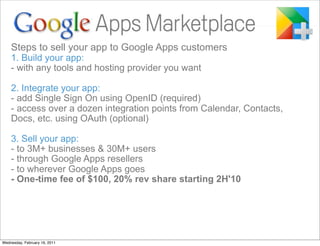 Steps to sell your app to Google Apps customers
    1. Build your app:
    - with any tools and hosting provider you want

    2. Integrate your app:
    - add Single Sign On using OpenID (required)
    - access over a dozen integration points from Calendar, Contacts,
    Docs, etc. using OAuth (optional)

    3. Sell your app:
    - to 3M+ businesses & 30M+ users
    - through Google Apps resellers
    - to wherever Google Apps goes
    - One-time fee of $100, 20% rev share starting 2H'10




Wednesday, February 16, 2011
 