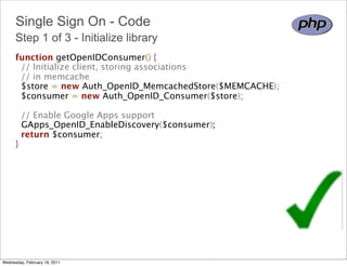 Single Sign On - Code
      Step 1 of 3 - Initialize library
      function getOpenIDConsumer() {
        // Initialize client, storing associations
        // in memcache
        $store = new Auth_OpenID_MemcachedStore($MEMCACHE);
        $consumer = new Auth_OpenID_Consumer($store);
        
        // Enable Google Apps support 
        GApps_OpenID_EnableDiscovery($consumer);
        return $consumer;
      }




Wednesday, February 16, 2011
 