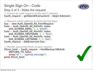 Single Sign On - Code
      Step 2 of 3 - Make the request
      // Create an auth request to the user's domain 
      $auth_request = getOpenIDConsumer()->begin($domain);

      // Request email address & name during login 
      $ax = new Auth_OpenID_AX_FetchRequest; 
      $attr = Auth_OpenID_AX_AttrInfo::make(
            $AX_SCHEMA_EMAIL, 1, 1, 'email');
      $attr = Auth_OpenID_AX_AttrInfo::make(
            $AX_SCHEMA_FIRSTNAME, 1, 1, 'ﬁrst');
      $attr = Auth_OpenID_AX_AttrInfo::make(
            $AX_SCHEMA_LASTNAME, 1, 1, 'last');
      $auth_request->addExtension($ax);

      // Render Javascript/form to post request
      $form_html = $auth_request->htmlMarkup($REALM,
            $RETURN_TO, false, 
            array('id' => 'openid_message')); 
      print $form_html;




Wednesday, February 16, 2011
 