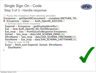 Single Sign On - Code
      Step 3 of 3 - Handle response
    // Parse the response from identity provider 
    $response = getOpenIDConsumer()->complete($RETURN_TO); 
    if ($response->status == Auth_OpenID_SUCCESS) {
      // Extract data from response 
      $openid = $response->getDisplayIdentiﬁer();
      $ax = new Auth_OpenID_AX_FetchResponse();
      $ax_resp = $ax->fromSuccessResponse($response);
      $email = $ax_resp->data[$AX_SCHEMA_EMAIL][0];
      $ﬁrstName = $ax_resp->data[$AX_SCHEMA_FIRSTNAME][0];
      $lastName = $ax_resp->data[$AX_SCHEMA_LASTTNAME][0];
      // Map to user in DB 
      $user = fetch_user($openid, $email, $ﬁrstName,
          $lastName);
    } 




Wednesday, February 16, 2011
 