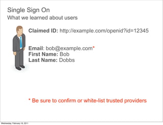 Single Sign On
      What we learned about users

                               Claimed ID: http://example.com/openid?id=12345


                               Email: bob@example.com*
                               First Name: Bob
                               Last Name: Dobbs




                               * Be sure to confirm or white-list trusted providers



Wednesday, February 16, 2011
 