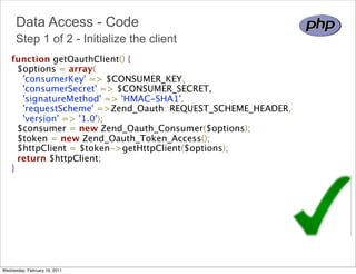 Data Access - Code
      Step 1 of 2 - Initialize the client
    function getOauthClient() {
      $options = array(
        'consumerKey' => $CONSUMER_KEY,
        'consumerSecret' => $CONSUMER_SECRET,
        'signatureMethod' => 'HMAC-SHA1',
        'requestScheme' =>Zend_Oauth::REQUEST_SCHEME_HEADER,
        'version' => '1.0');
      $consumer = new Zend_Oauth_Consumer($options);
      $token = new Zend_Oauth_Token_Access();
      $httpClient = $token->getHttpClient($options);
      return $httpClient;
    }




Wednesday, February 16, 2011
 