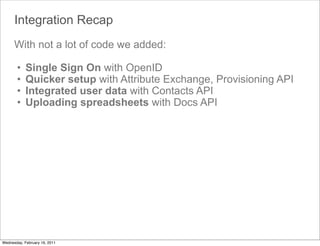 Integration Recap
      With not a lot of code we added:

       •    Single Sign On with OpenID
       •    Quicker setup with Attribute Exchange, Provisioning API
       •    Integrated user data with Contacts API
       •    Uploading spreadsheets with Docs API




Wednesday, February 16, 2011
 