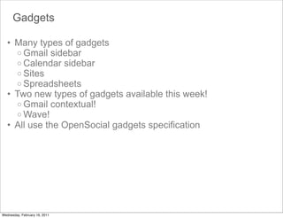 Gadgets

   • Many types of gadgets
     o Gmail sidebar
     o Calendar sidebar
     o Sites
     o Spreadsheets
   • Two new types of gadgets available this week!
     o Gmail contextual!
     o Wave!
   • All use the OpenSocial gadgets specification




Wednesday, February 16, 2011
 
