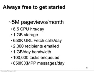 Always free to get started

              ~5M pageviews/month
                  • 6.5 CPU hrs/day
                  • 1 GB storage
                  • 650K URL Fetch calls/day
                  • 2,000 recipients emailed
                  • 1 GB/day bandwidth
                  • 100,000 tasks enqueued
                  • 650K XMPP messages/day
                                               51

Wednesday, February 16, 2011
 