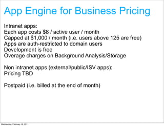 App Engine for Business Pricing
  Intranet apps:
  Each app costs $8 / active user / month
  Capped at $1,000 / month (i.e. users above 125 are free)
  Apps are auth-restricted to domain users
  Development is free
  Overage charges on Background Analysis/Storage

  Non intranet apps (external/public/ISV apps):
  Pricing TBD

  Postpaid (i.e. billed at the end of month)




Wednesday, February 16, 2011
 
