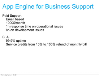 App Engine for Business Support
  Paid Support
    Email based
    1000$/month
    1h response time on operational issues
    8h on development issues

  SLA
    99.9% uptime
    Service credits from 10% to 100% refund of monthly bill




Wednesday, February 16, 2011
 