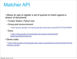Matcher API
          • Allows an app to register a set of queries to match against a
          stream of documents
             • Trustes Testers, Python only
             • Group post announcement:
                     • http://groups.google.com/group/google-appengine/msg/40021537e2e58962
             • Docs:
                     • http://code.google.com/p/google-app-engine-samples/wiki/
                     AppEngineMatcherService
          • Demo code:
             • http://code.google.com/p/google-app-engine-samples/source/browse/#svn/trunk/
             matcher-sample




                                                                           Google Developer Day 2010
Wednesday, February 16, 2011
 