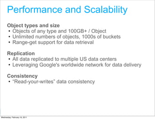 Performance and Scalability
      Object types and size
      • Objects of any type and 100GB+ / Object
      • Unlimited numbers of objects, 1000s of buckets
      • Range-get support for data retrieval

      Replication
      • All data replicated to multiple US data centers
      • Leveraging Google's worldwide network for data delivery

      Consistency
      • “Read-your-writes” data consistency




                                                  Google Developer Day 2010
Wednesday, February 16, 2011
 