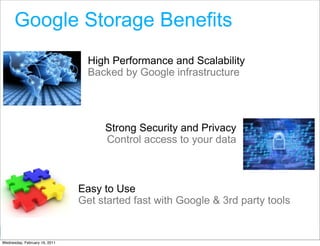 Google Storage Benefits
                                 High Performance and Scalability
                                 Backed by Google infrastructure




                                    Strong Security and Privacy
                                    Control access to your data



                               Easy to Use
                               Get started fast with Google & 3rd party tools

                                                               Google Developer Day 2010
Wednesday, February 16, 2011
 
