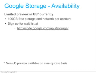 Google Storage - Availability
      Limited preview in US* currently
      • 100GB free storage and network per account
      • Sign up for wait list at
            • http://code.google.com/apis/storage/




     * Non-US preview available on case-by-case basis
                                                        Google Developer Day 2010
Wednesday, February 16, 2011
 