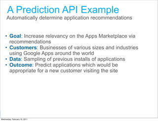 A Prediction API Example
     Automatically determine application recommendations


    • Goal: Increase relevancy on the Apps Marketplace via
      recommendations
    • Customers: Businesses of various sizes and industries
      using Google Apps around the world
    • Data: Sampling of previous installs of applications
    • Outcome: Predict applications which would be
      appropriate for a new customer visiting the site




                                                Google Developer Day 2010
Wednesday, February 16, 2011
 