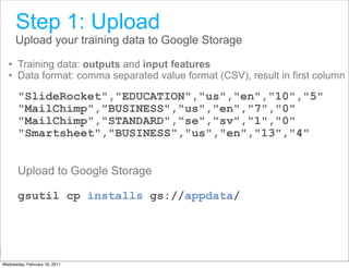 Step 1: Upload
      Upload your training data to Google Storage

  • Training data: outputs and input features
  • Data format: comma separated value format (CSV), result in first column

       "SlideRocket","EDUCATION","us","en","10","5"
       "MailChimp","BUSINESS","us","en","7","0"
       "MailChimp","STANDARD","se","sv","1","0"
       "Smartsheet","BUSINESS","us","en","13","4"


       Upload to Google Storage

       gsutil cp installs gs://appdata/



                                                      Google Developer Day 2010
Wednesday, February 16, 2011
 