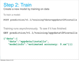 Step 2: Train
      Create a new model by training on data

      To train a model:

      POST prediction/v1.1/training?data=appdata%2Finstalls


      Training runs asynchronously. To see if it has finished:
      GET prediction/v1.1/training/appdata%2Finstalls

      {"data":{
         "data":"appdata/installs",
         "modelinfo":"estimated accuracy: 0.xx"}}}



                                                    Google Developer Day 2010
Wednesday, February 16, 2011
 