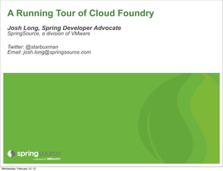 A Running Tour of Cloud Foundry
    Josh Long, Spring Developer Advocate
    SpringSource, a division of VMware

    Twitter: @starbuxman
    Email: josh.long@springsource.com




Wednesday, February 15, 12
 
