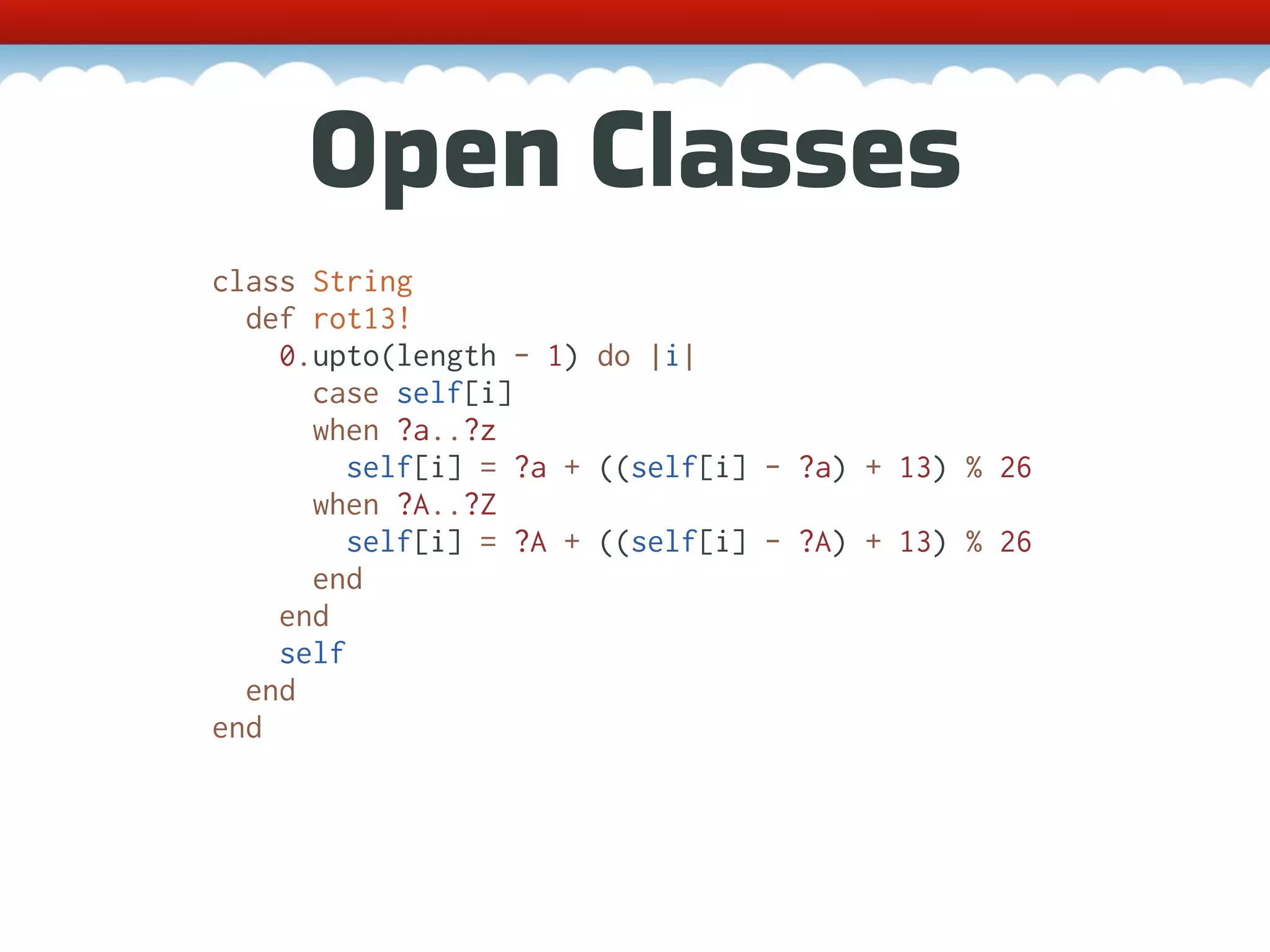 Open Classes class String def rot13! 0.upto(length - 1) do |i| case self[i] when ?a..?z self[i] = ?a + ((self[i] - ?a) + 13) % 26 when ?A..?Z self[i] = ?A + ((self[i] - ?A) + 13) % 26 end end self end end 
