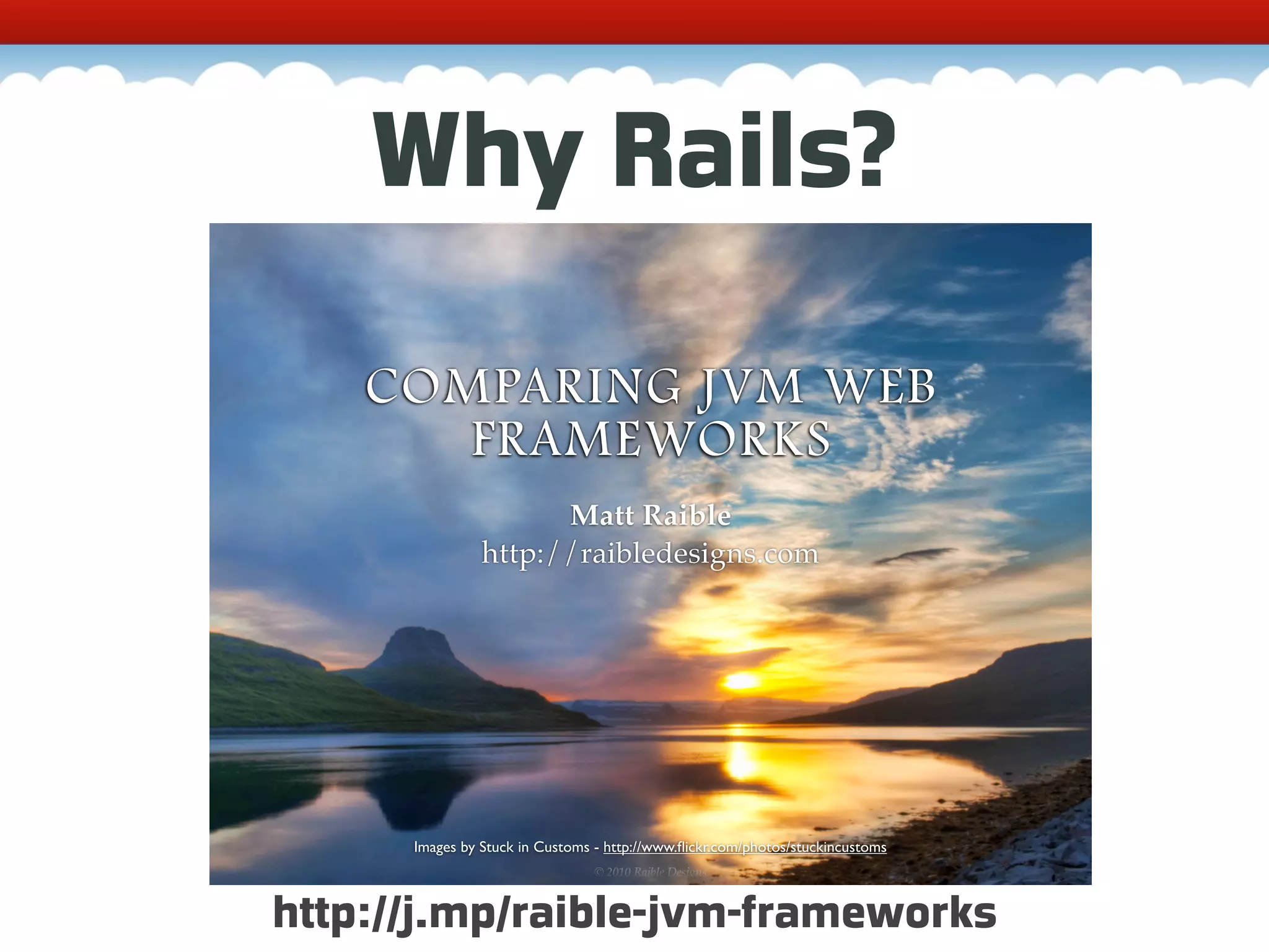 Why Rails? COMPARING JVM WEB FRAMEWORKS Matt Raible http://raibledesigns.com Images by Stuck in Customs - http://www.ﬂickr.com/photos/stuckincustoms © 2010, Raible Designs © 2010 Raible Designs http://j.mp/raible-jvm-frameworks 