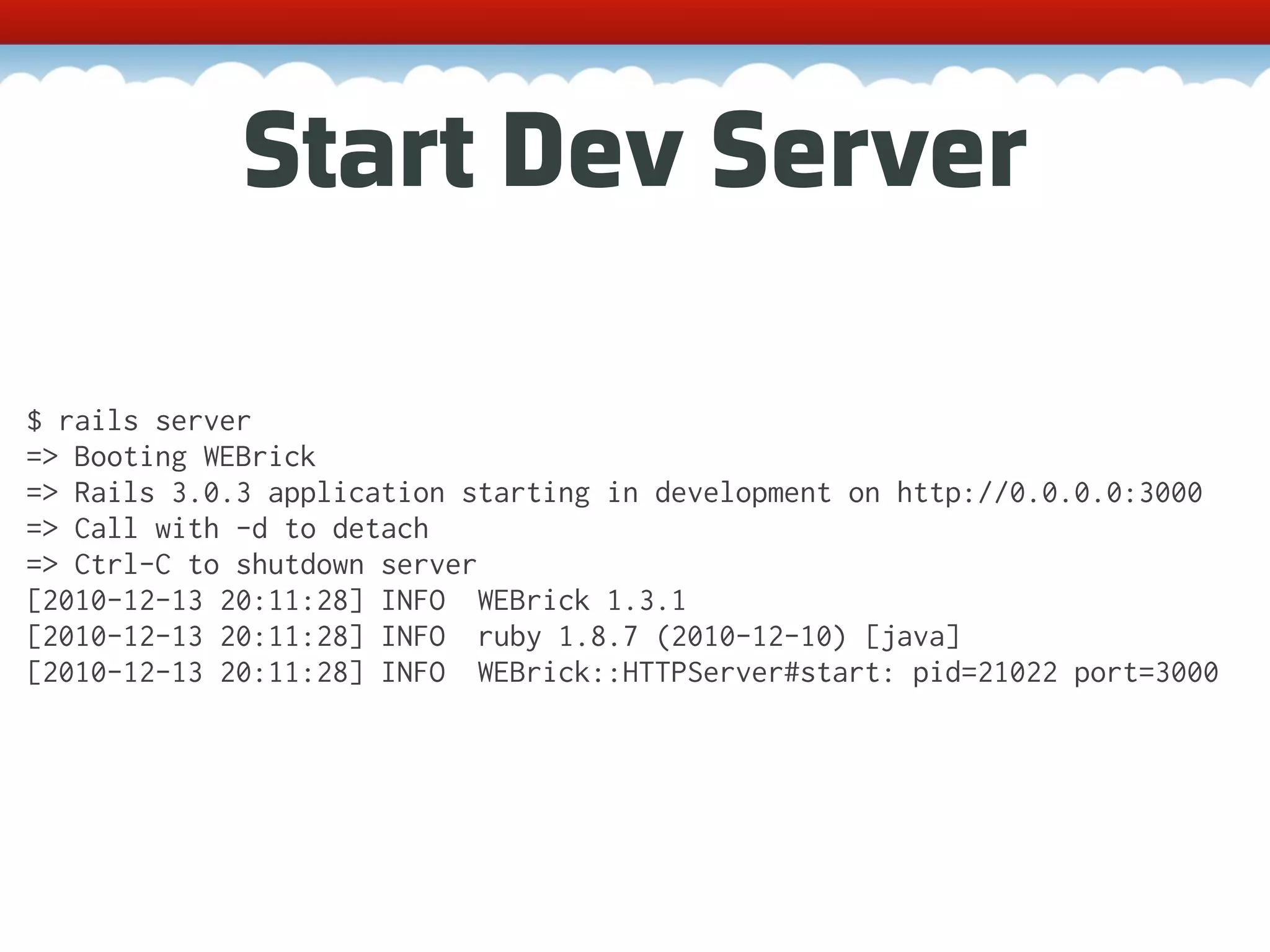 Start Dev Server $ rails server => Booting WEBrick => Rails 3.0.3 application starting in development on http://0.0.0.0:3000 => Call with -d to detach => Ctrl-C to shutdown server [2010-12-13 20:11:28] INFO WEBrick 1.3.1 [2010-12-13 20:11:28] INFO ruby 1.8.7 (2010-12-10) [java] [2010-12-13 20:11:28] INFO WEBrick::HTTPServer#start: pid=21022 port=3000 