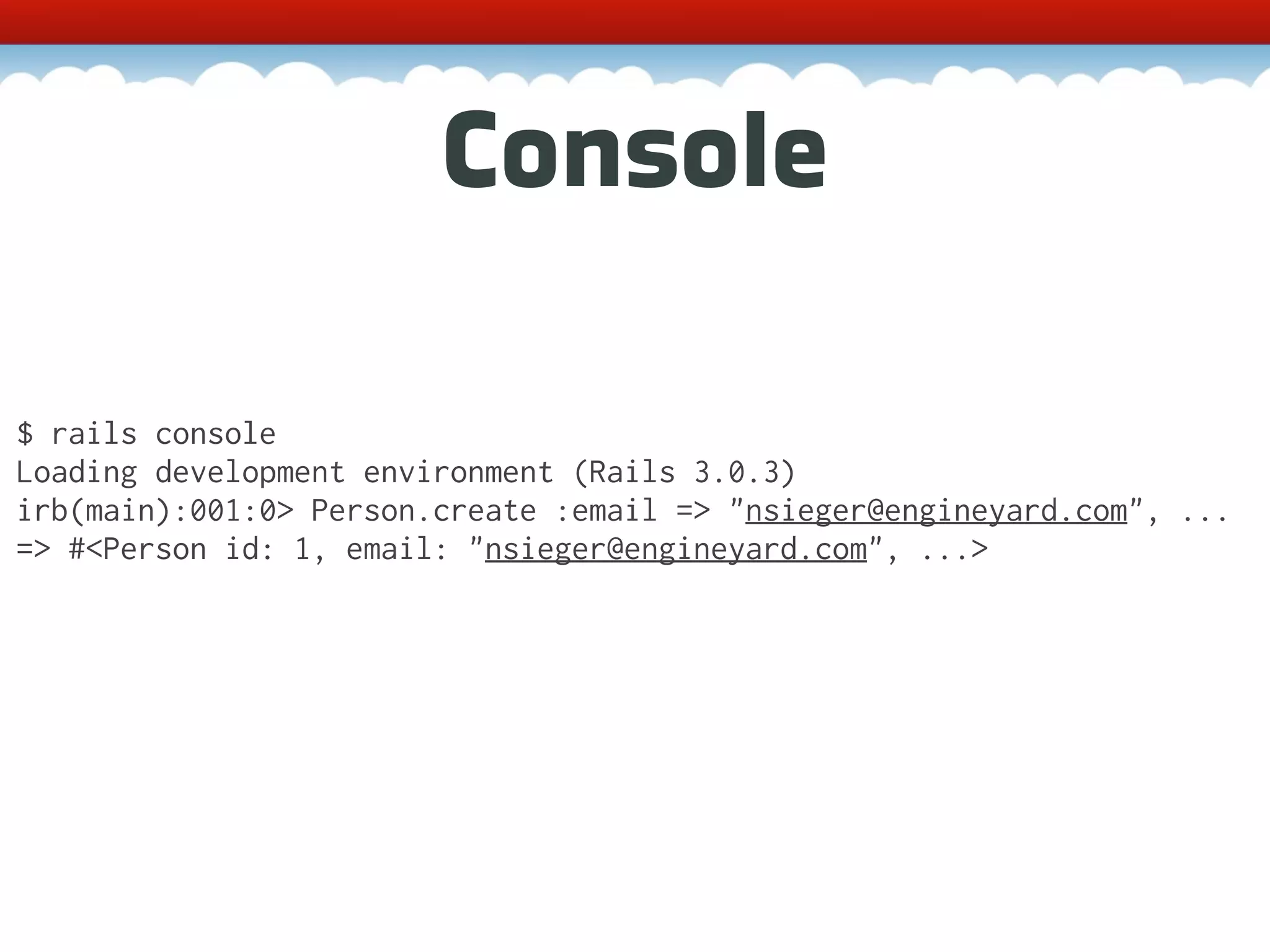 Console $ rails console Loading development environment (Rails 3.0.3) irb(main):001:0> Person.create :email => "nsieger@engineyard.com", ... => #<Person id: 1, email: "nsieger@engineyard.com", ...> 