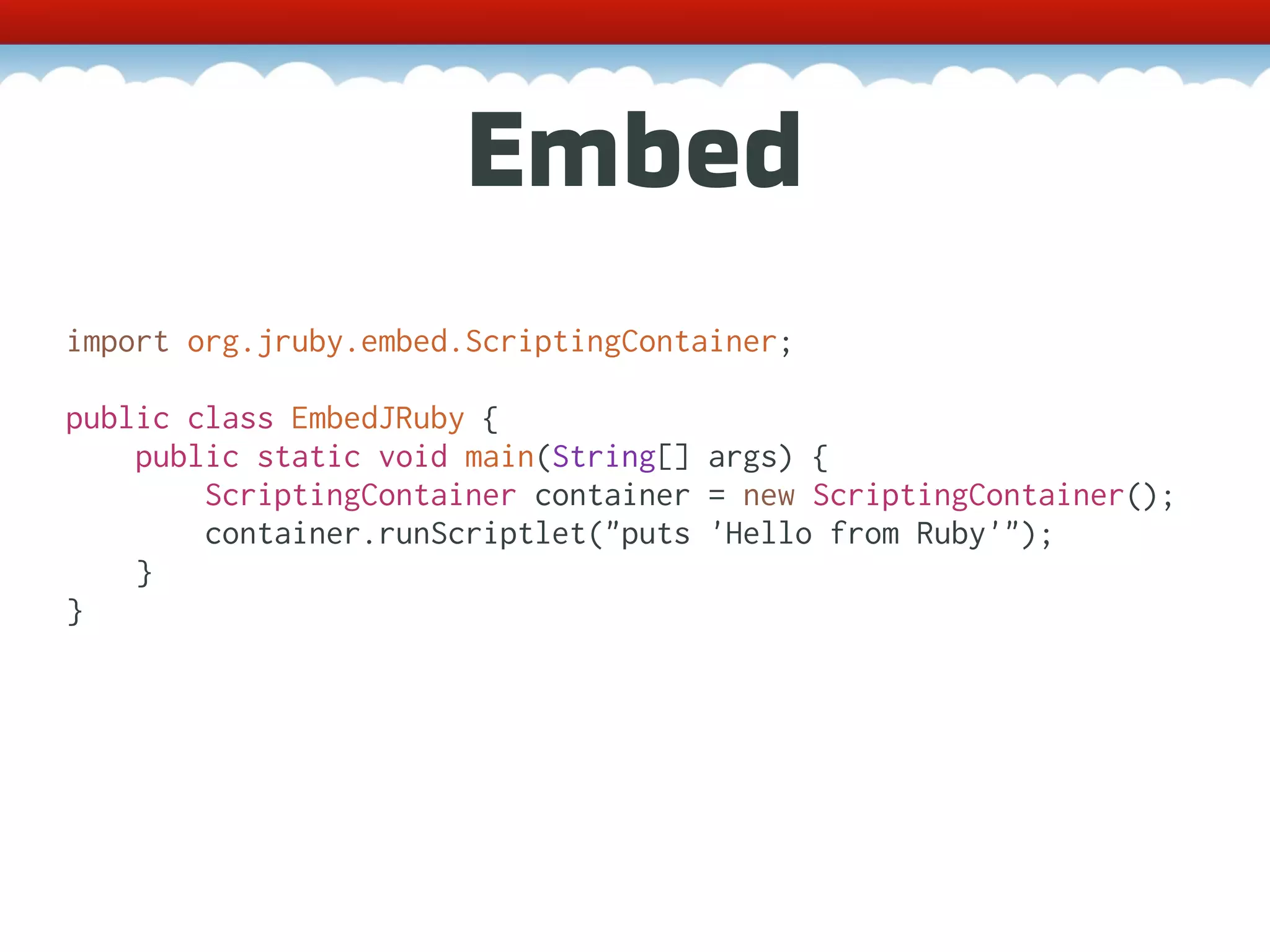 Embed import org.jruby.embed.ScriptingContainer; public class EmbedJRuby { public static void main(String[] args) { ScriptingContainer container = new ScriptingContainer(); container.runScriptlet("puts 'Hello from Ruby'"); } } 