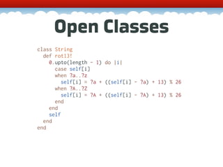 Open Classes
class String
  def rot13!
    0.upto(length - 1) do |i|
      case self[i]
      when ?a..?z
         self[i] = ?a + ((self[i] - ?a) + 13) % 26
      when ?A..?Z
         self[i] = ?A + ((self[i] - ?A) + 13) % 26
      end
    end
    self
  end
end
 