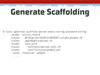 Generate Scaffolding

$ rails generate scaffold person email:string password:string
      invoke active_record
      create    db/migrate/20101214020707_create_people.rb
      create    app/models/person.rb
      invoke    test_unit
      create      test/unit/person_test.rb
      create      test/fixtures/people.yml
       route resources :people
         ...
 
