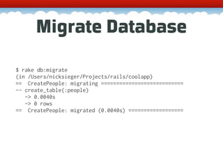 Migrate Database

$ rake db:migrate
(in /Users/nicksieger/Projects/rails/coolapp)
== CreatePeople: migrating ===========================
-- create_table(:people)
   -> 0.0040s
   -> 0 rows
== CreatePeople: migrated (0.0040s) ==================
 