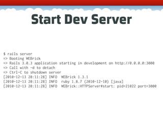 Start Dev Server

$ rails server
=> Booting WEBrick
=> Rails 3.0.3 application starting in development on http://0.0.0.0:3000
=> Call with -d to detach
=> Ctrl-C to shutdown server
[2010-12-13 20:11:28] INFO WEBrick 1.3.1
[2010-12-13 20:11:28] INFO ruby 1.8.7 (2010-12-10) [java]
[2010-12-13 20:11:28] INFO WEBrick::HTTPServer#start: pid=21022 port=3000
 