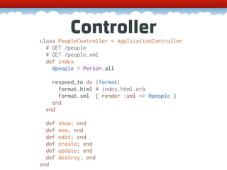 Controller
class PeopleController < ApplicationController
  # GET /people
  # GET /people.xml
  def index
    @people = Person.all

    respond_to do |format|
      format.html # index.html.erb
      format.xml { render :xml => @people }
    end
  end

  def   show; end
  def   new; end
  def   edit; end
  def   create; end
  def   update; end
  def   destroy; end
end
 