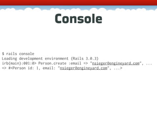 Console

$ rails console
Loading development environment (Rails 3.0.3)
irb(main):001:0> Person.create :email => "nsieger@engineyard.com", ...
=> #<Person id: 1, email: "nsieger@engineyard.com", ...>
 