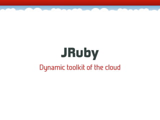 JRuby
Dynamic toolkit of the cloud
 