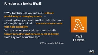 © 2019, Amazon Web Services, Inc. or its Affiliates.
Function as a Service (FaaS)
“AWS Lambda lets you run code without
provisioning or managing servers. ...
…Just upload your code and Lambda takes care
of everything required to run and scale your code
with high availability.
You can set up your code to automatically
trigger from other AWS services or call it directly
from any web or mobile app”
AWS – Lambda definition
AWS
Lambda
 