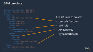 © 2019, Amazon Web Services, Inc. or its Affiliates.
SAM template
AWSTemplateFormatVersion: '2010-09-09’
Transform: AWS::Serverless-2016-10-31
Resources:
GetFunction:
Type: AWS::Serverless::Function
Properties:
Handler: index.get
Runtime: nodejs8.10
CodeUri: src/
Policies:
- DynamoDBReadPolicy:
TableName: !Ref MyTable
Events:
GetResource:
Type: Api
Properties:
Path: /resource/{resourceId}
Method: get
MyTable:
Type: AWS::Serverless::SimpleTable
Just 20 lines to create:
• Lambda function
• IAM role
• API Gateway
• DynamoDB table
 
