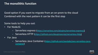 © 2019, Amazon Web Services, Inc. or its Affiliates.
The monolithic function
Good option if you want to migrate from an on-prem to the cloud
Combined with the next pattern it can be the first step
Some tools to help you out:
• For NodeJS:
- Serverless express (https://serverless.com/plugins/serverless-express/)
- Serverless HTTP (https://github.com/dougmoscrop/serverless-http)
• For Java
- Serverless Java Container (https://github.com/awslabs/aws-serverless-java-
container)
 