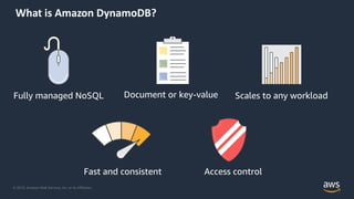 © 2019, Amazon Web Services, Inc. or its Affiliates.
What is Amazon DynamoDB?
Fully managed NoSQL Document or key-value
Fast and consistent
Scales to any workload
Access control
 