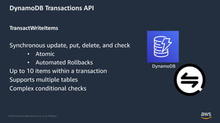 © 2019, Amazon Web Services, Inc. or its Affiliates.
DynamoDB Transactions API
TransactWriteItems
Synchronous update, put, delete, and check
• Atomic
• Automated Rollbacks
Up to 10 items within a transaction
Supports multiple tables
Complex conditional checks
DynamoDB
 